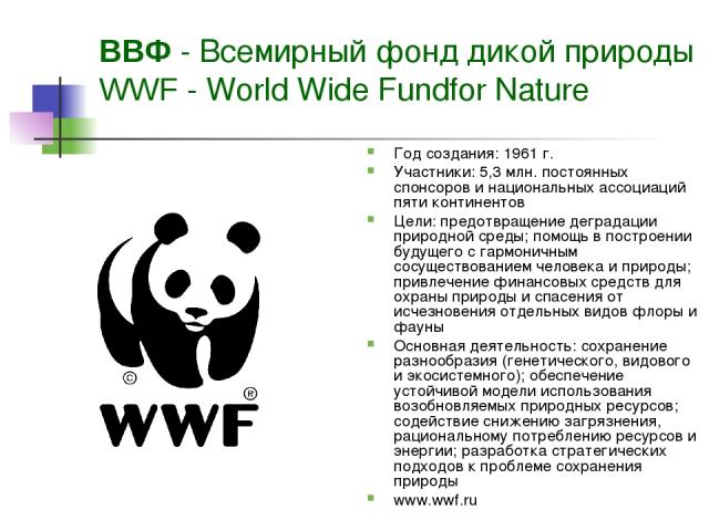 ВВФ - Всемирный фонд дикой природы WWF - World Wide Fundfor Nature Год создания: 1961 г. Участники: 5,3 млн. постоянных спонсоров и национальных ассоциаций пяти континентов Цели: предотвращение деградации природной среды; помощь в построении будущег…