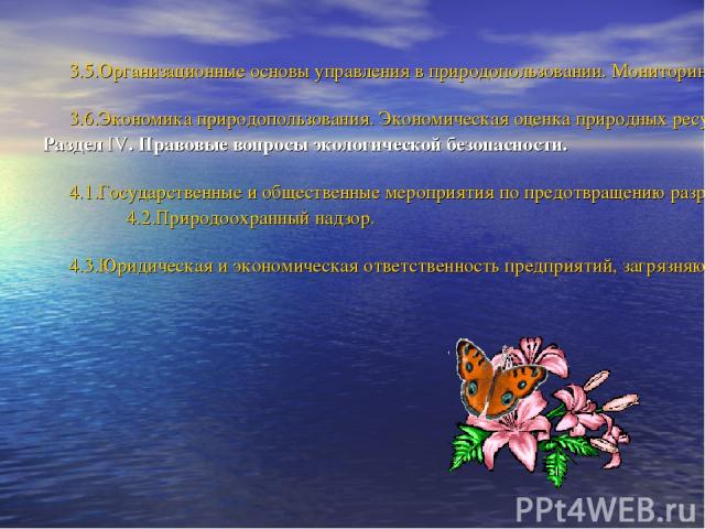 3.5.Организационные основы управления в природопользовании. Мониторинг. 3.6.Экономика природопользования. Экономическая оценка природных ресурсов. Раздел IV. Правовые вопросы экологической безопасности. 4.1.Государственные и общественные мероприятия…