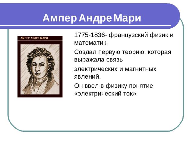 Ампер Андре Мари 1775-1836- французский физик и математик. Создал первую теорию, которая выражала связь электрических и магнитных явлений. Он ввел в физику понятие «электрический ток»