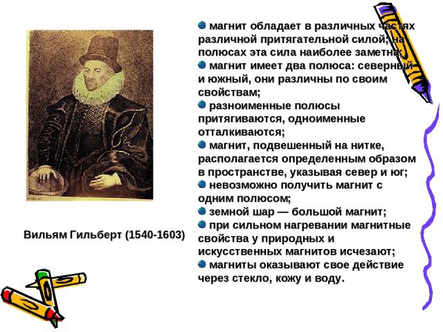 Вильям Гильберт (1540-1603) магнит обладает в различных частях различной притягательной силой; на полюсах эта сила наиболее заметна; магнит имеет два полюса: северный и южный, они различны по своим свойствам; разноименные полюсы притягиваются, однои…