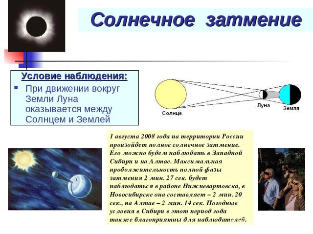 Солнечное затмение Условие наблюдения: При движении вокруг Земли Луна оказывается между Солнцем и Землей 1 августа 2008 года на территории России произойдет полное солнечное затмение. Его можно будем наблюдать в Западной Сибири и на Алтае. Максималь…