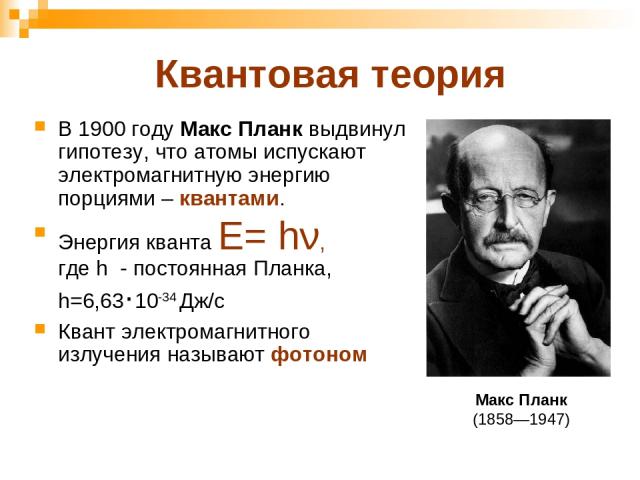 Квантовая теория В 1900 году Макс Планк выдвинул гипотезу, что атомы испускают электромагнитную энергию порциями – квантами. Энергия кванта Е= hν, где h - постоянная Планка, h=6,63·10-34 Дж/с Квант электромагнитного излучения называют фотоном Макс П…
