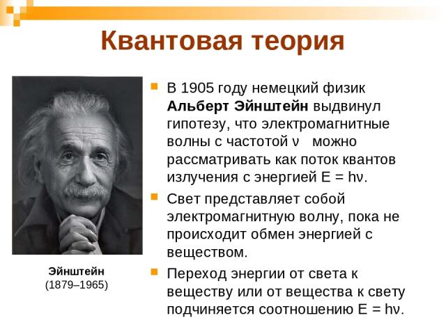 Квантовая теория В 1905 году немецкий физик Альберт Эйнштейн выдвинул гипотезу, что электромагнитные волны с частотой ν можно рассматривать как поток квантов излучения с энергией Е = hν. Свет представляет собой электромагнитную волну, пока не происх…