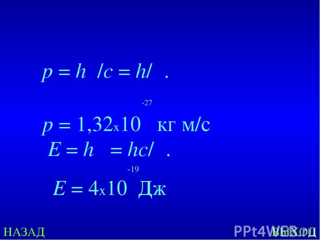 НАЗАД ВЫХОД E = hν = hс/λ.   p = hν/c = h/λ. -27   p = 1,32х10 кг м/с -19 E = 4х10 Дж