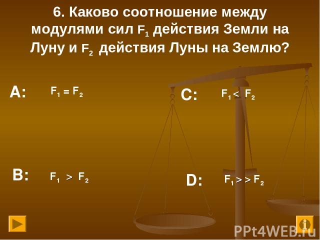 6. Каково соотношение между модулями сил F1 действия Земли на Луну и F2 действия Луны на Землю? F1 = F2 F1 < F2 F1 > F2 F1 > > F2 А: В: С: D:
