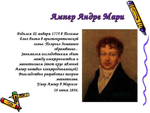 Ампер Андре Мари Родился 22 января 1775 в Полемье близ Лиона в аристократической семье. Получил домашнее образование.. Занимался исследованиям связи между электричеством и магнетизмом (этот круг явлений Ампер называл электродинамикой). Впоследствии …