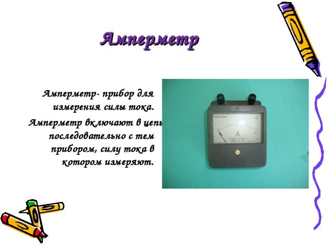 Амперметр Амперметр- прибор для измерения силы тока. Амперметр включают в цепь последовательно с тем прибором, силу тока в котором измеряют.