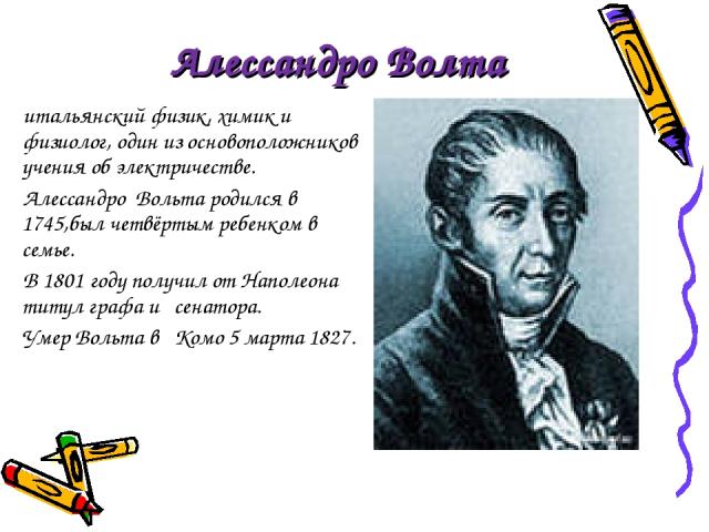Алессандро Волта итальянский физик, химик и физиолог, один из основоположников учения об электричестве. Алессандро Вольта родился в 1745,был четвёртым ребенком в семье. В 1801 году получил от Наполеона титул графа и сенатора. Умер Вольта в Комо 5 ма…