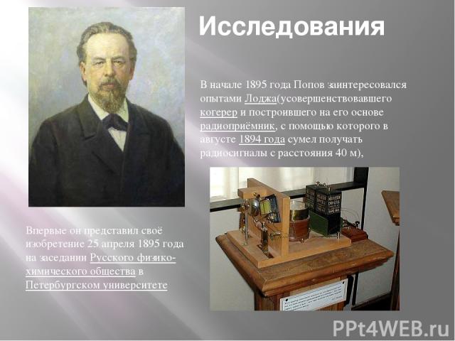 Исследования В начале 1895 года Попов заинтересовался опытами Лоджа(усовершенствовавшего когерер и построившего на его основе радиоприёмник, с помощью которого в августе 1894 года сумел получать радиосигналы с расстояния 40 м), Впервые он представил…