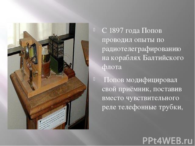 С 1897 года Попов проводил опыты по радиотелеграфированию на кораблях Балтийского флота Попов модифицировал свой приёмник, поставив вместо чувствительного реле телефонные трубки,