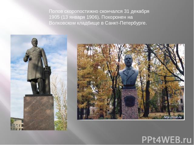 Попов скоропостижно скончался 31 декабря 1905 (13 января 1906). Похоронен на Волковском кладбище в Санкт-Петербурге.