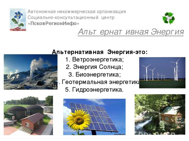 Альтернативная Энергия-это: 1. Ветроэнергетика; 2. Энергия Солнца; 3. Биоэнергетика; 4. Геотермальная энергетика; 5. Гидроэнергетика. Автономная некоммерческая организация Cоциально-консультационный центр «ПсковРегионИнфо» Альтернативная Энергия