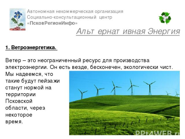 1. Ветроэнергетика. Ветер – это неограниченный ресурс для производства электроэнергии. Он есть везде, бесконечен, экологически чист. Мы надеемся, что такие будут пейзажи станут нормой на территории Псковской области, через некоторое время. Автономна…