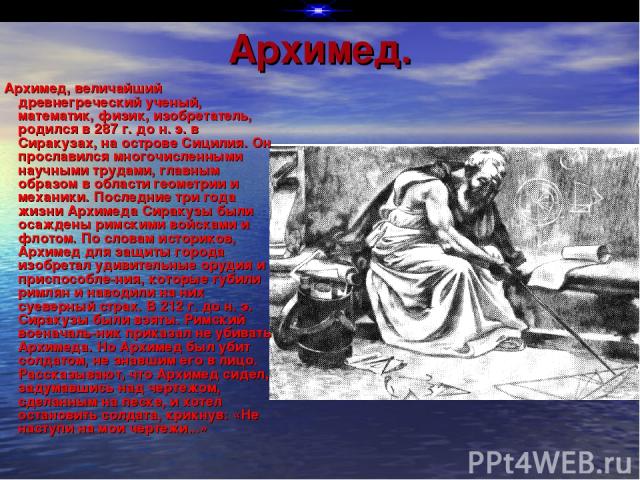Архимед. Архимед, величайший древнегреческий ученый, математик, физик, изобретатель, родился в 287 г. до н. э. в Сиракузах, на острове Сицилия. Он прославился многочисленными научными трудами, главным образом в области геометрии и механики. Последни…