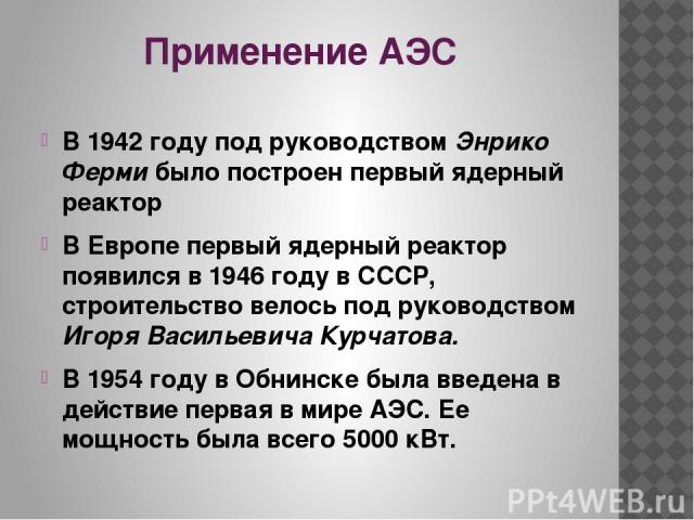 Применение АЭС В 1942 году под руководством Энрико Ферми было построен первый ядерный реактор В Европе первый ядерный реактор появился в 1946 году в СССР, строительство велось под руководством Игоря Васильевича Курчатова. В 1954 году в Обнинске была…
