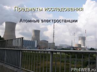 Предметы исследования Атомные электростанции