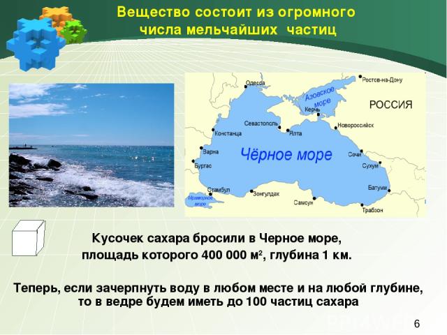 Вещество состоит из огромного числа мельчайших частиц Кусочек сахара бросили в Черное море, площадь которого 400 000 м2, глубина 1 км. Теперь, если зачерпнуть воду в любом месте и на любой глубине, то в ведре будем иметь до 100 частиц сахара