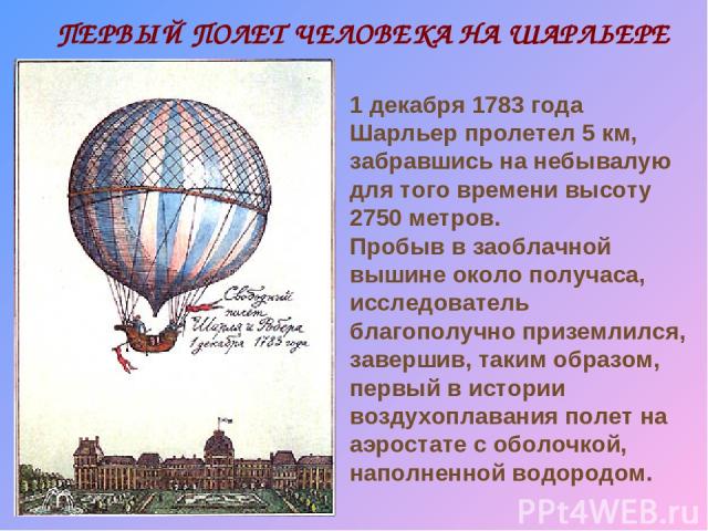 ПЕРВЫЙ ПОЛЕТ ЧЕЛОВЕКА НА ШАРЛЬЕРЕ 1 декабря 1783 года Шарльер пролетел 5 км, забравшись на небывалую для того времени высоту 2750 метров. Пробыв в заоблачной вышине около получаса, исследователь благополучно приземлился, завершив, таким образом, пер…