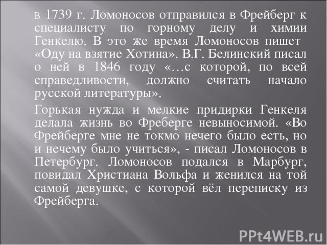 В 1739 г. Ломоносов отправился в Фрейберг к специалисту по горному делу и химии Генкелю. В это же время Ломоносов пишет «Оду на взятие Хотина». В.Г. Белинский писал о ней в 1846 году «…с которой, по всей справедливости, должно считать начало русской…
