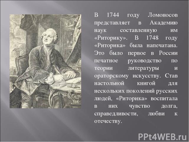 В 1744 году Ломоносов представляет в Академию наук составленную им «Риторику». В 1748 году «Риторика» была напечатана. Это было первое в России печатное руководство по теории литературы и ораторскому искусству. Став настольной книгой для нескольких …