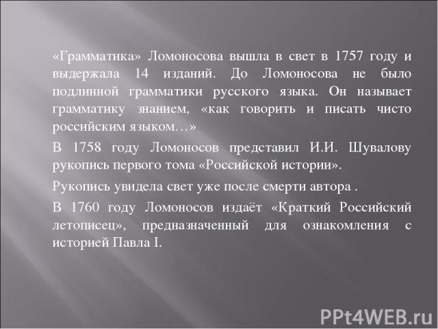 «Грамматика» Ломоносова вышла в свет в 1757 году и выдержала 14 изданий. До Ломоносова не было подлинной грамматики русского языка. Он называет грамматику знанием, «как говорить и писать чисто российским языком…» В 1758 году Ломоносов представил И.И…