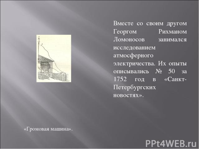 «Громовая машина». Вместе со своим другом Георгом Рихманом Ломоносов занимался исследованием атмосферного электричества. Их опыты описывались № 50 за 1752 год в «Санкт-Петербургских новостях».