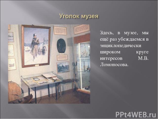Здесь, в музее, мы ещё раз убеждаемся в энциклопедически широком круге интересов М.В. Ломоносова.