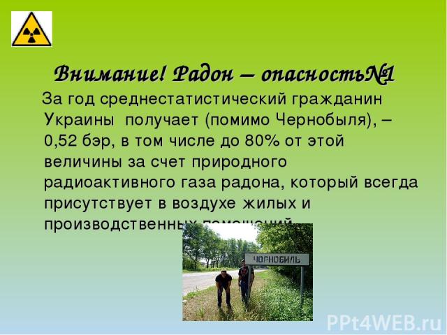 Внимание! Радон – опасность№1 За год среднестатистический гражданин Украины получает (помимо Чернобыля), – 0,52 бэр, в том числе до 80% от этой величины за счет природного радиоактивного газа радона, который всегда присутствует в воздухе жилых и про…