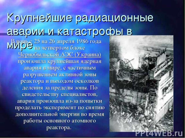 Крупнейшие радиационные аварии и катастрофы в мире В ночь с 25 на 26 апреля 1986 года на четвертом блоке Чернобыльской АЭС (Украина) произошла крупнейшая ядерная авария в мире, с частичным разрушением активной зоны реактора и выходом осколков делени…