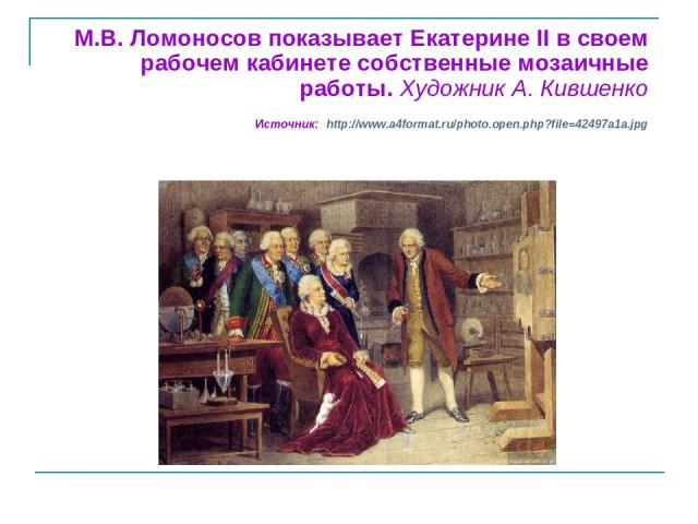 М.В. Ломоносов показывает Екатерине II в своем рабочем кабинете собственные мозаичные работы. Художник А. Кившенко Источник: http://www.a4format.ru/photo.open.php?file=42497a1a.jpg