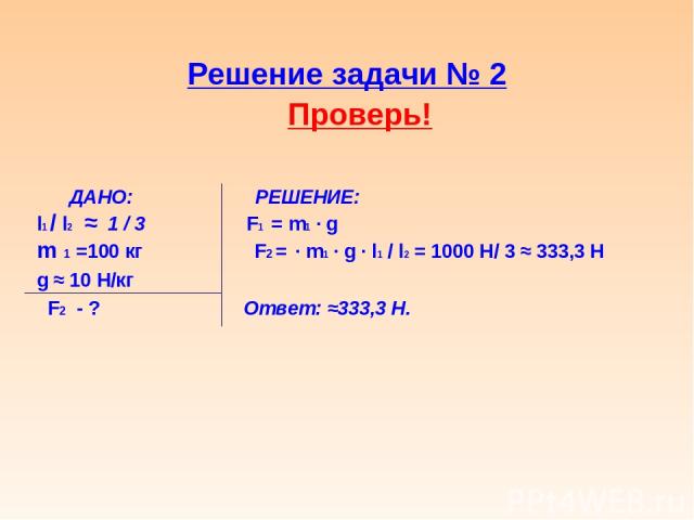 Решение задачи № 2 Проверь! ДАНО: РЕШЕНИЕ: l1 / l2 ≈ 1 / 3 F1 = m1 ∙ g m 1 =100 кг F2 = ∙ m1 ∙ g ∙ l1 / l2 = 1000 Н/ 3 ≈ 333,3 Н g ≈ 10 Н/кг F2 - ? Ответ: ≈333,3 Н.
