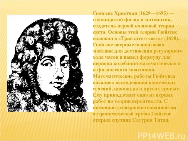 Гюйгенс Христиан (1629—1695) — голландский физик и математик, создатель первой волновой теории света. Основы этой теории Гюйгенс изложил в «Трактате о свете» (1690). Гюйгенс впервые использовал маятник для достижения регулярного хода часов и вывел ф…
