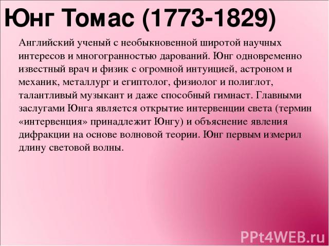 Юнг Томас (1773-1829) Английский ученый с необыкновенной широтой научных интересов и многогранностью дарований. Юнг одновременно известный врач и физик с огромной интуицией, астроном и механик, металлург и египтолог, физиолог и полиглот, талантливый…
