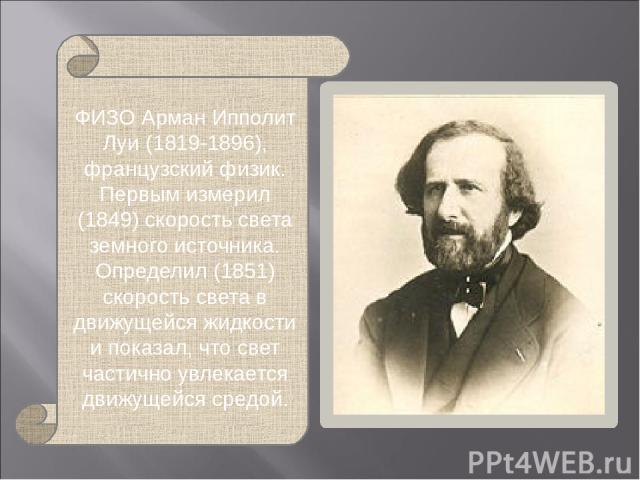 ФИЗО Арман Ипполит Луи (1819-1896), французский физик. Первым измерил (1849) скорость света земного источника. Определил (1851) скорость света в движущейся жидкости и показал, что свет частично увлекается движущейся средой.