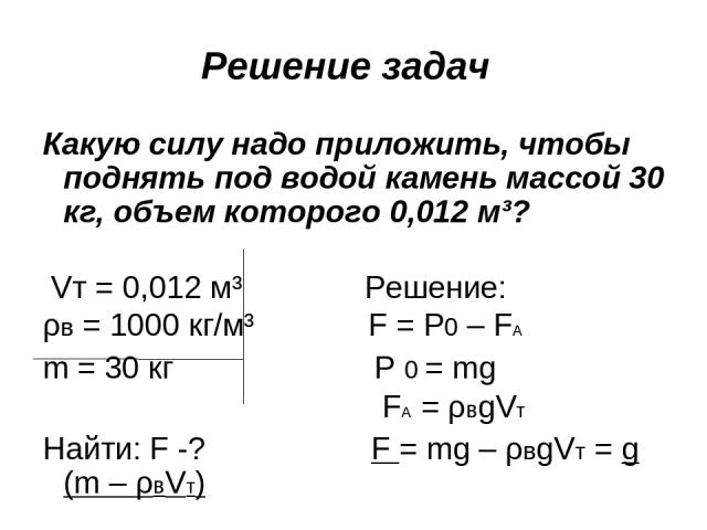 Решение задач Какую силу надо приложить, чтобы поднять под водой камень массой 30 кг, объем которого 0,012 м³?  Vт = 0,012 м³ Решение: ρв = 1000 кг/м³ F = P0 – FA m = 30 кг P 0 = mg FA = ρвgVт Найти: F -? F = mg – ρвgVт = g (m – ρвVт)   F = 10 Н/кг·…
