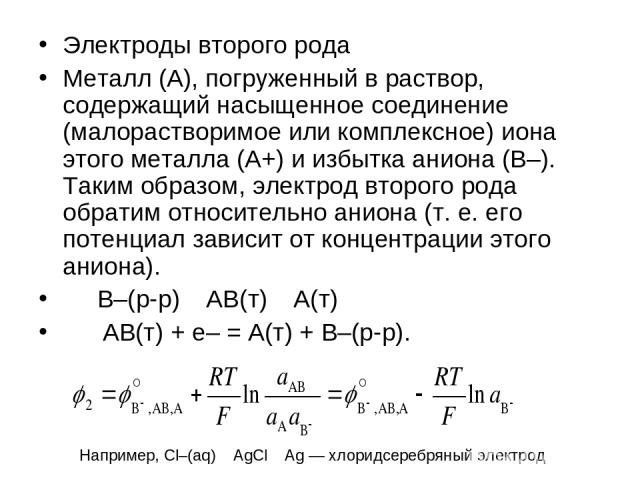 Электроды второго рода Металл (A), погруженный в раствор, содержащий насыщенное соединение (малорастворимое или комплексное) иона этого металла (A+) и избытка аниона (B–). Таким образом, электрод второго рода обратим относительно аниона (т. е. его п…