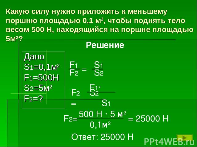 Какую силу нужно приложить к меньшему поршню площадью 0,1 м2, чтобы поднять тело весом 500 Н, находящийся на поршне площадью 5м2? Дано S1=0,1м2 F1=500H S2=5м2 F2=? Решение F2= 500 Н · 5 м2 0,1м2 = 25000 Н Ответ: 25000 Н