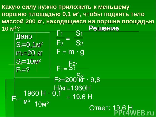 Какую силу нужно приложить к меньшему поршню площадью 0,1 м2 , чтобы поднять тело массой 200 кг, находящееся на поршне площадью 10 м2? Дано S1=0,1м2 m2=20 кг S2=10м2 F1=? Решение F1= F2· S1 S2 F1= 1960 Н · 0,1 м2 10м2 = 19,6 Н Ответ: 19,6 Н F = m · …
