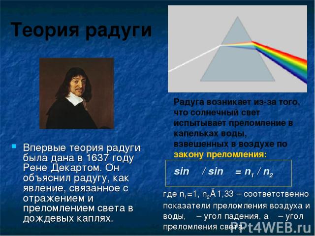 Теория радуги Впервые теория радуги была дана в 1637 году Рене Декартом. Он объяснил радугу, как явление, связанное с отражением и преломлением света в дождевых каплях. Радуга возникает из-за того, что солнечный свет испытывает преломление в капельк…