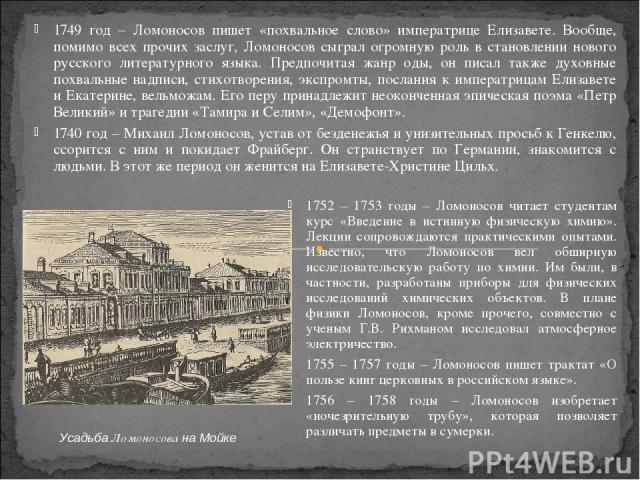 1749 год – Ломоносов пишет «похвальное слово» императрице Елизавете. Вообще, помимо всех прочих заслуг, Ломоносов сыграл огромную роль в становлении нового русского литературного языка. Предпочитая жанр оды, он писал также духовные похвальные надпис…