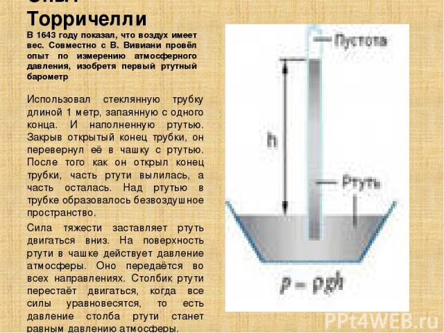 Опыт Торричелли В 1643 году показал, что воздух имеет вес. Совместно с В. Вивиани провёл опыт по измерению атмосферного давления, изобретя первый ртутный барометр Использовал стеклянную трубку длиной 1 метр, запаянную с одного конца. И наполненную р…
