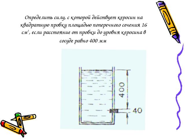 Определить силу, с которой действует керосин на квадратную пробку площадью поперечного сечения 16 см3, если расстояние от пробки до уровня керосина в сосуде равно 400 мм