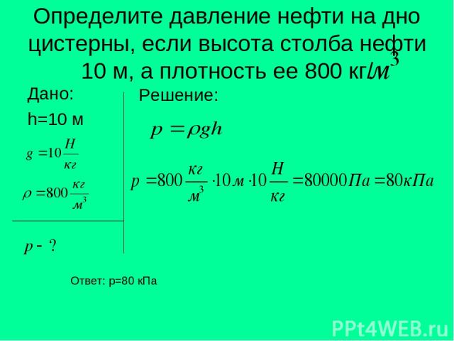 Определите давление нефти на дно цистерны, если высота столба нефти 10 м, а плотность ее 800 кг/ Дано: h=10 м Решение: Ответ: p=80 кПа