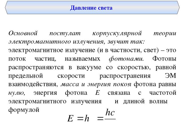 Давление света Основной постулат корпускулярной теории электромагнитного излучения, звучит так: электромагнитное излучение (и в частности, свет) – это поток частиц, называемых фотонами. Фотоны распространяются в вакууме со скоростью, равной предельн…