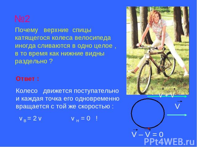 №2 Почему верхние спицы катящегося колеса велосипеда иногда сливаются в одно целое , в то время как нижние видны раздельно ? Ответ : Колесо движется поступательно и каждая точка его одновременно вращается с той же скоростью : v B = 2 v v H = 0 ! V +…