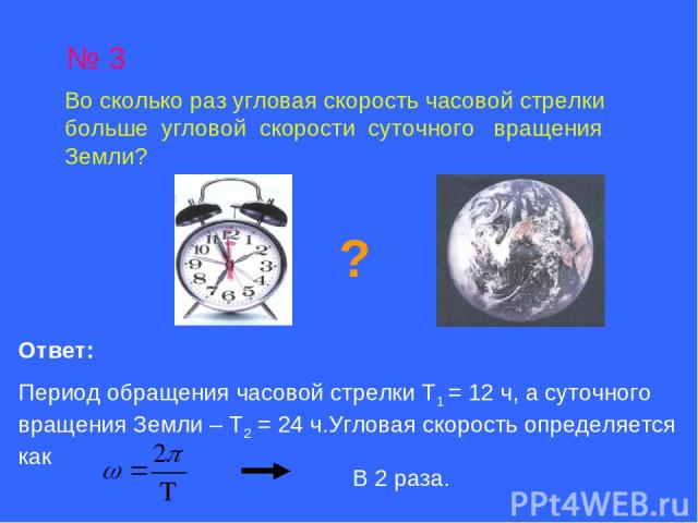 № 3 Во сколько раз угловая скорость часовой стрелки больше угловой скорости суточного вращения Земли? ? Ответ: Период обращения часовой стрелки Т1 = 12 ч, а суточного вращения Земли – Т2 = 24 ч.Угловая скорость определяется как В 2 раза.