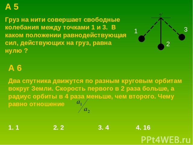 А 5 Груз на нити совершает свободные колебания между точками 1 и 3. В каком положении равнодействующая сил, действующих на груз, равна нулю ? 1 2 3 А 6 Два спутника движутся по разным круговым орбитам вокруг Земли. Скорость первого в 2 раза больше, …