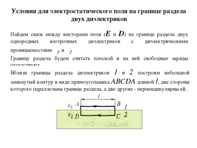 Условия для электростатического поля на границе раздела двух диэлектриков Найдем связь между векторами поля (Е и D) на границе раздела двух однородных изотропных диэлектриков с диэлектрическими проницаемостями ε1, и ε2. Границу раздела будем считать…