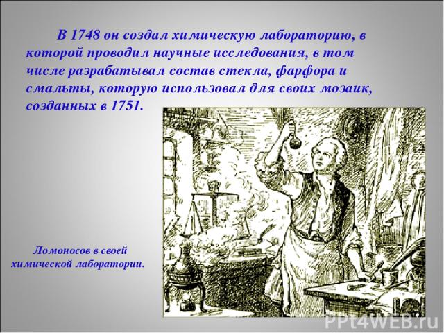 В 1748 он создал химическую лабораторию, в которой проводил научные исследования, в том числе разрабатывал состав стекла, фарфора и смальты, которую использовал для своих мозаик, созданных в 1751. Ломоносов в своей химической лаборатории.