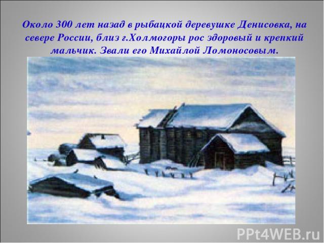 Около 300 лет назад в рыбацкой деревушке Денисовка, на севере России, близ г.Холмогоры рос здоровый и крепкий мальчик. Звали его Михайлой Ломоносовым.
